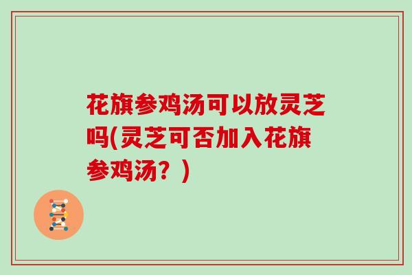 花旗参鸡汤可以放灵芝吗(灵芝可否加入花旗参鸡汤？)