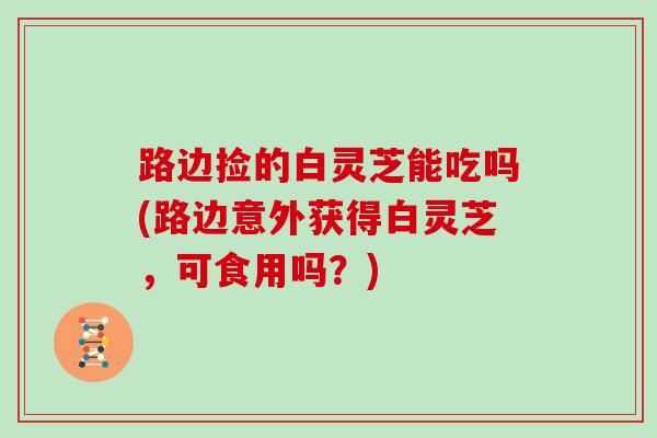 路边捡的白灵芝能吃吗(路边意外获得白灵芝，可食用吗？)