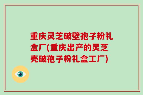 重庆灵芝破壁孢子粉礼盒厂(重庆出产的灵芝壳破孢子粉礼盒工厂)