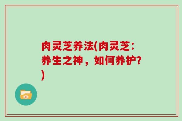 肉灵芝养法(肉灵芝：养生之神，如何养护？)