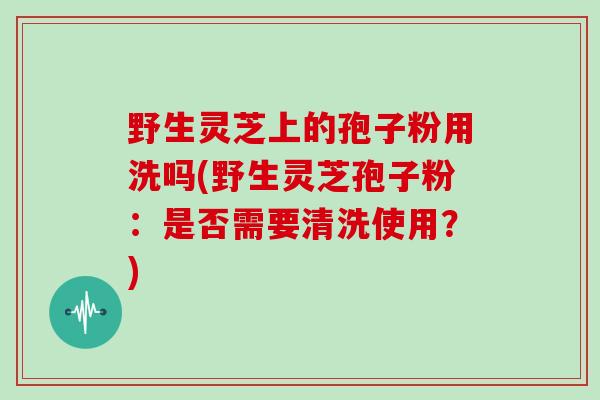 野生灵芝上的孢子粉用洗吗(野生灵芝孢子粉：是否需要清洗使用？)