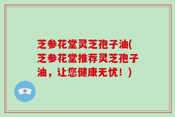 芝参花堂灵芝孢子油(芝参花堂推荐灵芝孢子油，让您健康无忧！)