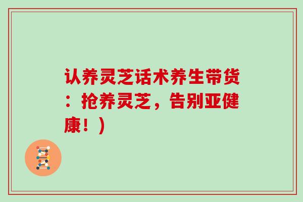 认养灵芝话术养生带货：抢养灵芝，告别亚健康！)