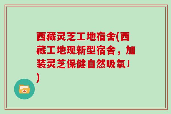 西藏灵芝工地宿舍(西藏工地现新型宿舍，加装灵芝保健自然吸氧！)