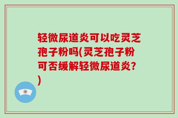 轻微尿道炎可以吃灵芝孢子粉吗(灵芝孢子粉可否缓解轻微尿道炎？)
