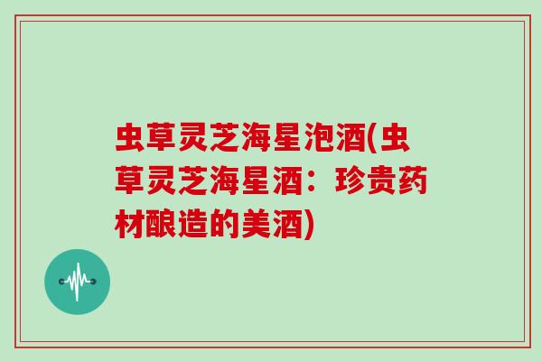 虫草灵芝海星泡酒(虫草灵芝海星酒:珍贵药材酿造的美酒)-第1张图片-灵芝大师 虫草灵芝海星泡酒(虫草灵芝海星酒:珍贵药材酿造的美酒)-第1张图片-灵芝大师