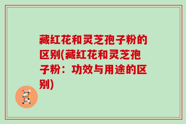 藏红花和灵芝孢子粉的区别(藏红花和灵芝孢子粉：功效与用途的区别)