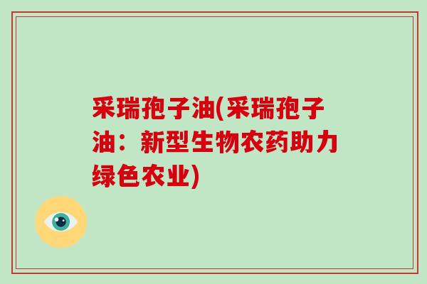 采瑞孢子油(采瑞孢子油:新型生物农药助力绿色农业)-第1张图片-灵芝大师 采瑞孢子油(采瑞孢子油:新型生物农药助力绿色农业)-第1张图片-灵芝大师