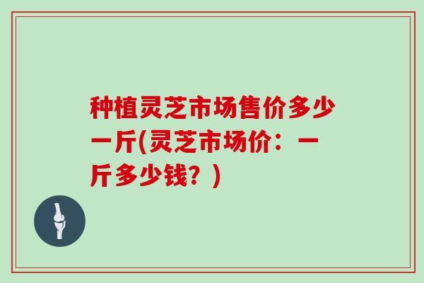 种植灵芝市场售价多少一斤(灵芝市场价:一斤多少钱?)-第1张图片-灵芝大师 种植灵芝市场售价多少一斤(灵芝市场价:一斤多少钱?)-第1张图片-灵芝大师