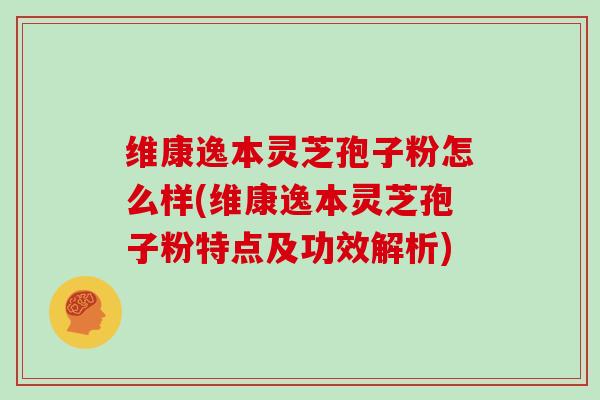 维康逸本灵芝孢子粉怎么样(维康逸本灵芝孢子粉特点及功效解析)
