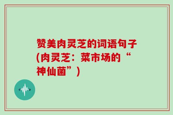 赞美肉灵芝的词语句子(肉灵芝：菜市场的“神仙菌”)-第1张图片-灵芝大师