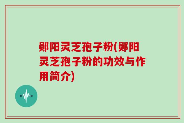 郧阳灵芝孢子粉(郧阳灵芝孢子粉的功效与作用简介)