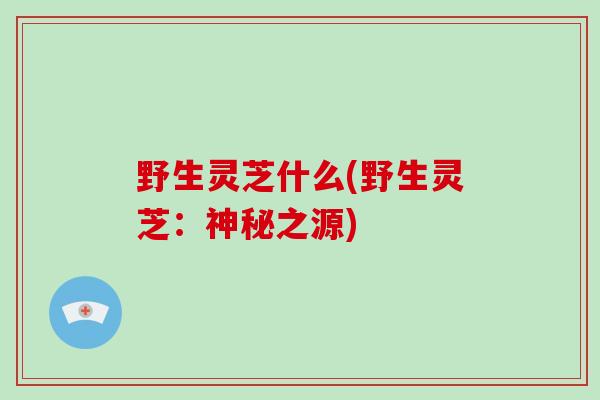 野生灵芝什么(野生灵芝：神秘之源)