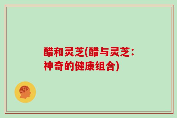 醋和灵芝(醋与灵芝:神奇的健康组合)-第1张图片-灵芝大师 醋和灵芝(醋与灵芝:神奇的健康组合)-第1张图片-灵芝大师