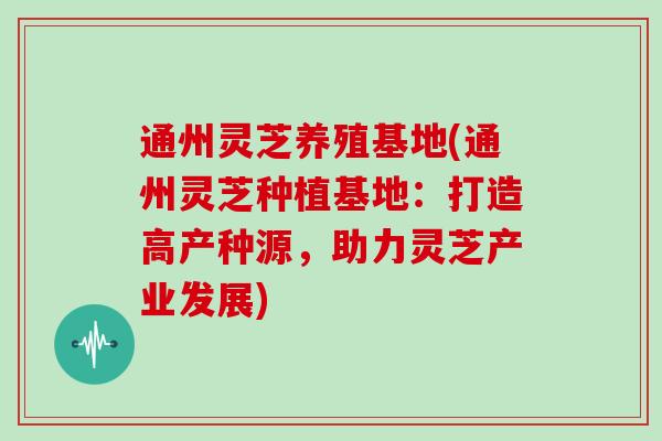 通州灵芝养殖基地(通州灵芝种植基地：打造高产种源，助力灵芝产业发展)