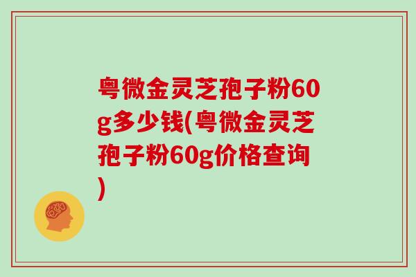 粤微金灵芝孢子粉60g多少钱(粤微金灵芝孢子粉60g价格查询)