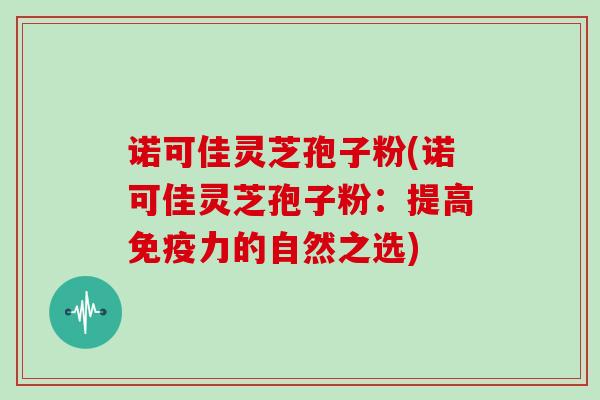 诺可佳灵芝孢子粉(诺可佳灵芝孢子粉:提高免疫力的自然之选)-第1张图片-灵芝大师 诺可佳灵芝孢子粉(诺可佳灵芝孢子粉:提高免疫力的自然之选)-第1张图片-灵芝大师