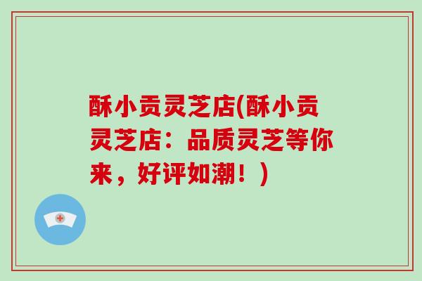 酥小贡灵芝店(酥小贡灵芝店：品质灵芝等你来，好评如潮！)