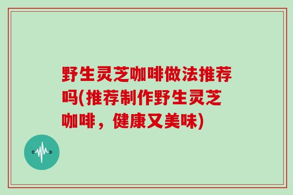 野生灵芝咖啡做法推荐吗(推荐制作野生灵芝咖啡，健康又美味)