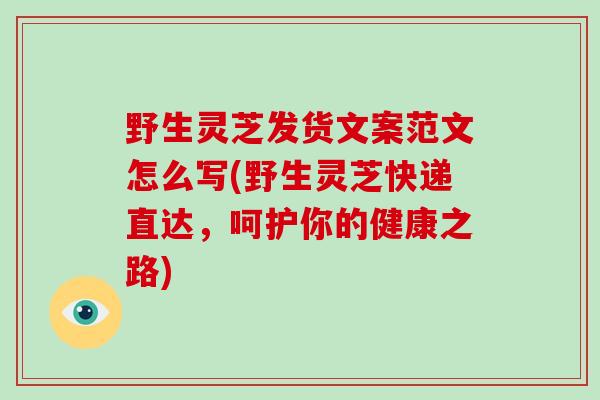 野生灵芝发货文案范文怎么写(野生灵芝快递直达，呵护你的健康之路)-第1张图片-灵芝大师
