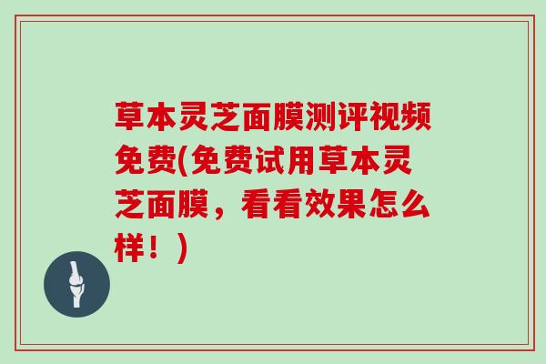 草本灵芝面膜测评视频免费(免费试用草本灵芝面膜，看看效果怎么样！)