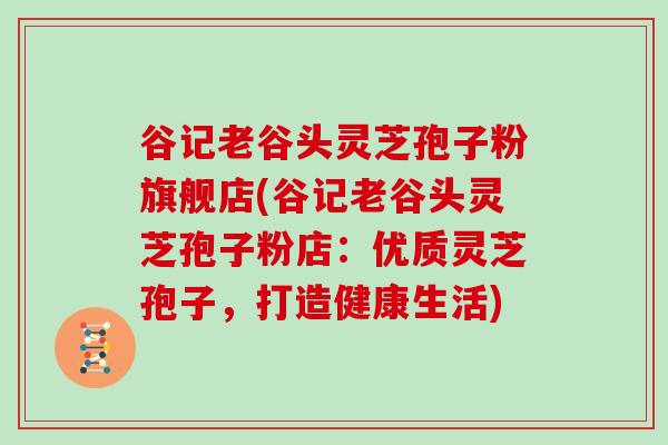 谷记老谷头灵芝孢子粉旗舰店(谷记老谷头灵芝孢子粉店:优质灵芝孢子,打造健康生活)-第1张图片-灵芝大师 谷记老谷头灵芝孢子粉旗舰店(谷记老谷头灵芝孢子粉店:优质灵芝孢子,打造健康生活)-第1张图片-灵芝大师
