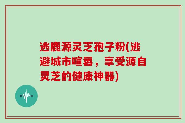 逃鹿源灵芝孢子粉(逃避城市喧嚣,享受源自灵芝的健康神器)-第1张图片-灵芝大师 逃鹿源灵芝孢子粉(逃避城市喧嚣,享受源自灵芝的健康神器)-第1张图片-灵芝大师