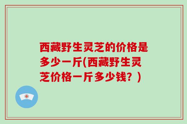 西藏野生灵芝的价格是多少一斤(西藏野生灵芝价格一斤多少钱？)-第1张图片-灵芝大师