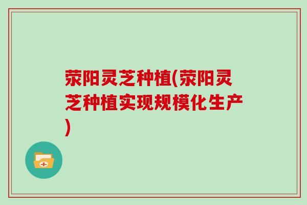 荥阳灵芝种植(荥阳灵芝种植实现规模化生产)