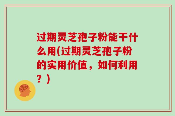 过期灵芝孢子粉能干什么用(过期灵芝孢子粉的实用价值，如何利用？)