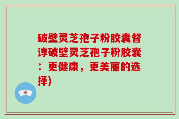 破壁灵芝孢子粉胶囊督谆破壁灵芝孢子粉胶囊：更健康，更美丽的选择)