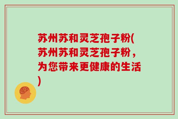 苏州苏和灵芝孢子粉(苏州苏和灵芝孢子粉，为您带来更健康的生活)