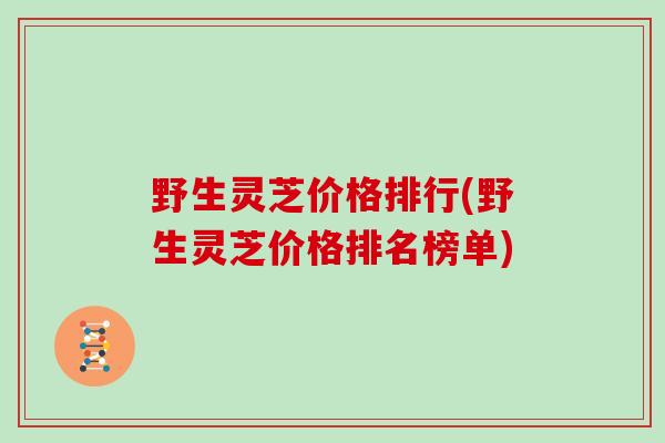 野生灵芝价格排行(野生灵芝价格排名榜单)