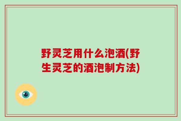 野灵芝用什么泡酒(野生灵芝的酒泡制方法)