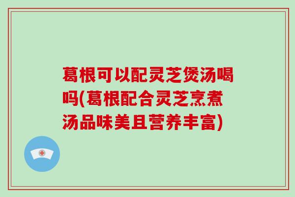 葛根可以配灵芝煲汤喝吗(葛根配合灵芝烹煮汤品味美且营养丰富)-第1张图片-灵芝大师 葛根可以配灵芝煲汤喝吗(葛根配合灵芝烹煮汤品味美且营养丰富)-第1张图片-灵芝大师