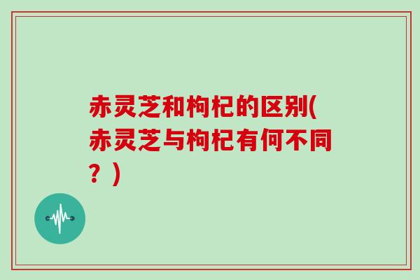 赤灵芝和枸杞的区别(赤灵芝与枸杞有何不同？)