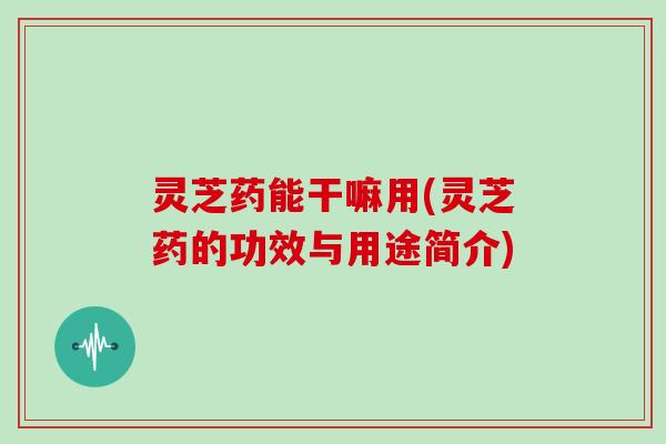 灵芝药能干嘛用(灵芝药的功效与用途简介)