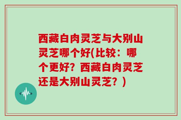 西藏白肉灵芝与大别山灵芝哪个好(比较：哪个更好？西藏白肉灵芝还是大别山灵芝？)-第1张图片-灵芝大师