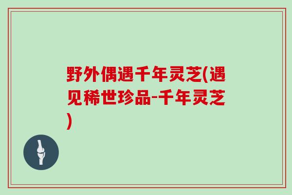 野外偶遇千年灵芝(遇见稀世珍品-千年灵芝)-第1张图片-灵芝大师 野外偶遇千年灵芝(遇见稀世珍品-千年灵芝)-第1张图片-灵芝大师