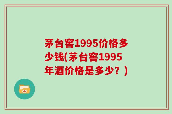 茅台窖1995价格多少钱(茅台窖1995年酒价格是多少?)-第1张图片-灵芝大师 茅台窖1995价格多少钱(茅台窖1995年酒价格是多少?)-第1张图片-灵芝大师