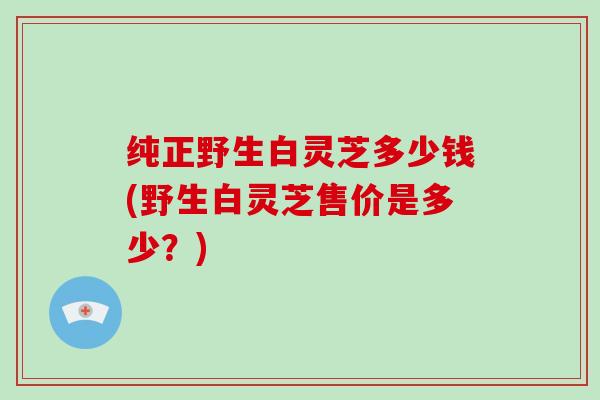 纯正野生白灵芝多少钱(野生白灵芝售价是多少？)