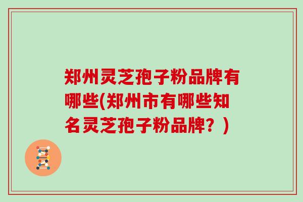 郑州灵芝孢子粉品牌有哪些(郑州市有哪些知名灵芝孢子粉品牌？)