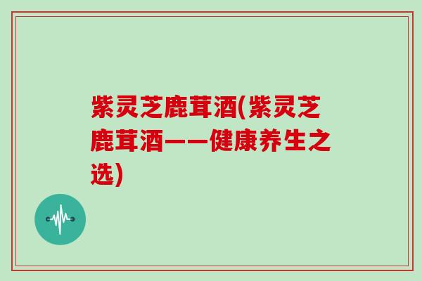 紫灵芝鹿茸酒(紫灵芝鹿茸酒——健康养生之选)