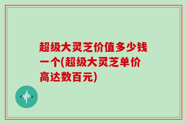 超级大灵芝价值多少钱一个(超级大灵芝单价高达数百元)