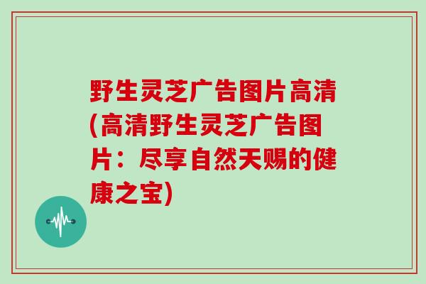 野生灵芝广告图片高清(高清野生灵芝广告图片：尽享自然天赐的健康之宝)