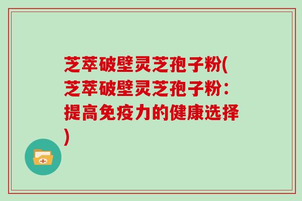 芝萃破壁灵芝孢子粉(芝萃破壁灵芝孢子粉：提高免疫力的健康选择)