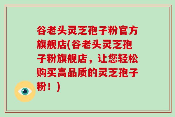 谷老头灵芝孢子粉官方旗舰店(谷老头灵芝孢子粉旗舰店，让您轻松购买高品质的灵芝孢子粉！)