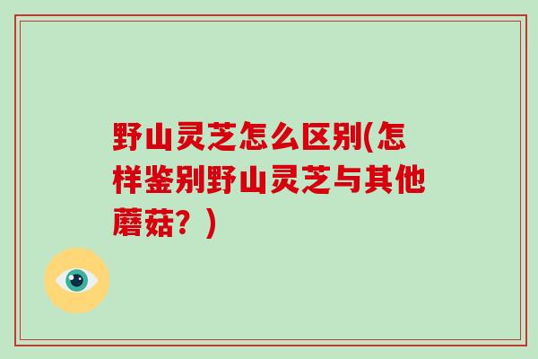 野山灵芝怎么区别(怎样鉴别野山灵芝与其他蘑菇？)