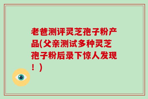 老爸测评灵芝孢子粉产品(父亲测试多种灵芝孢子粉后录下惊人发现!)-第1张图片-灵芝大师 老爸测评灵芝孢子粉产品(父亲测试多种灵芝孢子粉后录下惊人发现!)-第1张图片-灵芝大师