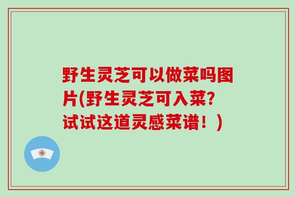 野生灵芝可以做菜吗图片(野生灵芝可入菜？试试这道灵感菜谱！)